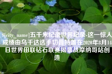 开原五千米纪录世界纪录-这一惊人成绩由乌干达选手切普特盖在2020年8月14日世界田联钻石联赛揭幕战摩纳哥站创造