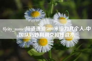 开原短道速滑5000米接力几个人-中国队巧妙利用交接棒战术