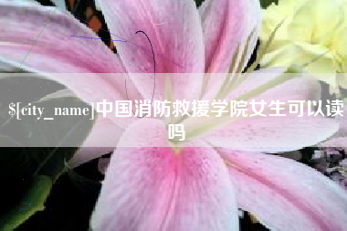 开原中国消防救援学院女生可以读吗