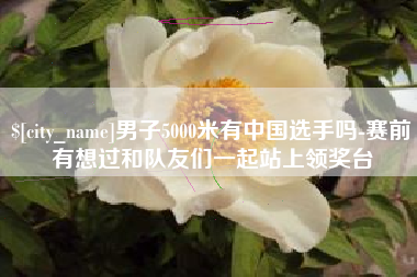 开原男子5000米有中国选手吗-赛前有想过和队友们一起站上领奖台