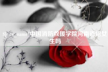 开原中国消防救援学院河南省招女生吗