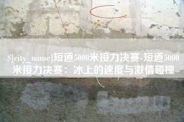 开原短道5000米接力决赛-短道5000米接力决赛：冰上的速度与激情碰撞