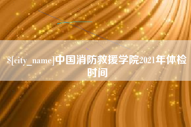 开原中国消防救援学院2021年体检时间