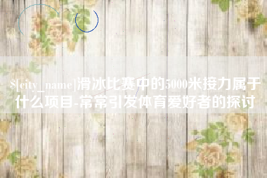 开原滑冰比赛中的5000米接力属于什么项目-常常引发体育爱好者的探讨