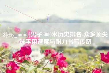 开原男子5000米历史排名-众多顶尖选手用速度与耐力书写传奇
