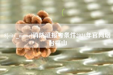 开原消防证报考条件2024年官网烟台福山
